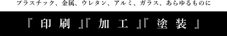 プラスチック、金属、ウレタン、アルミ、ガラスあらゆるものに『印刷』『加工』『塗装』をいたします。